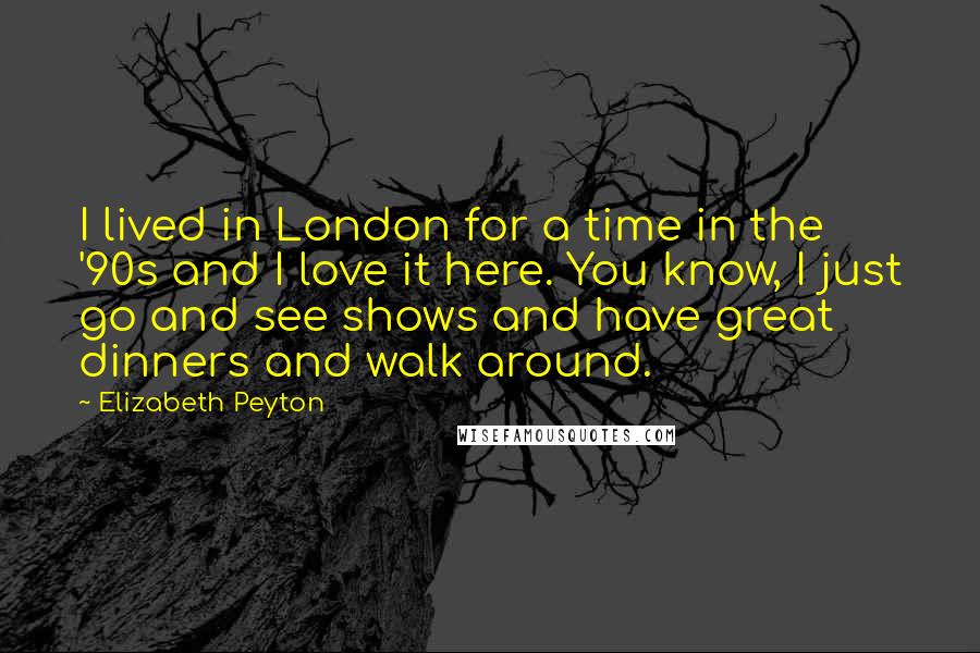 Elizabeth Peyton Quotes: I lived in London for a time in the '90s and I love it here. You know, I just go and see shows and have great dinners and walk around.