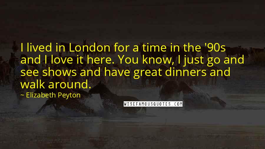 Elizabeth Peyton Quotes: I lived in London for a time in the '90s and I love it here. You know, I just go and see shows and have great dinners and walk around.