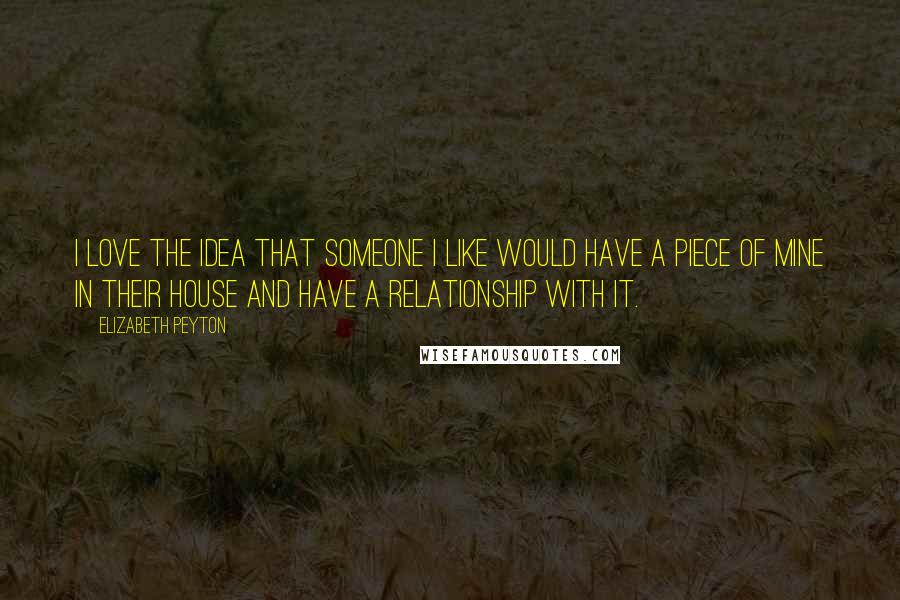 Elizabeth Peyton Quotes: I love the idea that someone I like would have a piece of mine in their house and have a relationship with it.