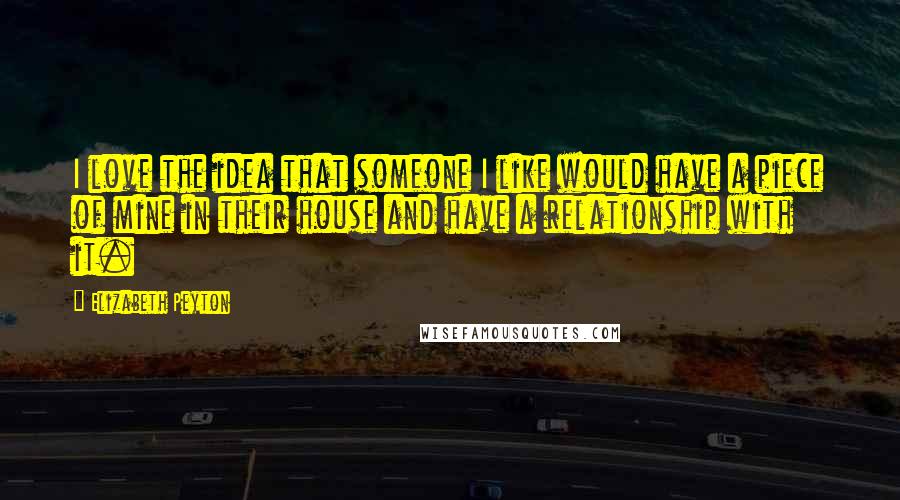 Elizabeth Peyton Quotes: I love the idea that someone I like would have a piece of mine in their house and have a relationship with it.