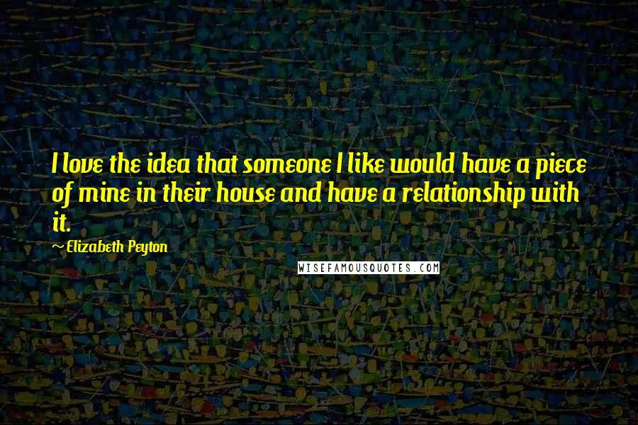 Elizabeth Peyton Quotes: I love the idea that someone I like would have a piece of mine in their house and have a relationship with it.