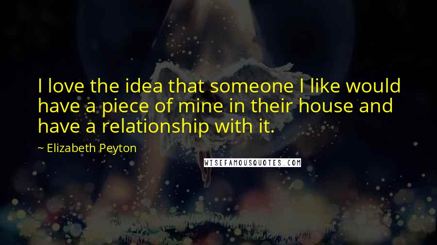 Elizabeth Peyton Quotes: I love the idea that someone I like would have a piece of mine in their house and have a relationship with it.