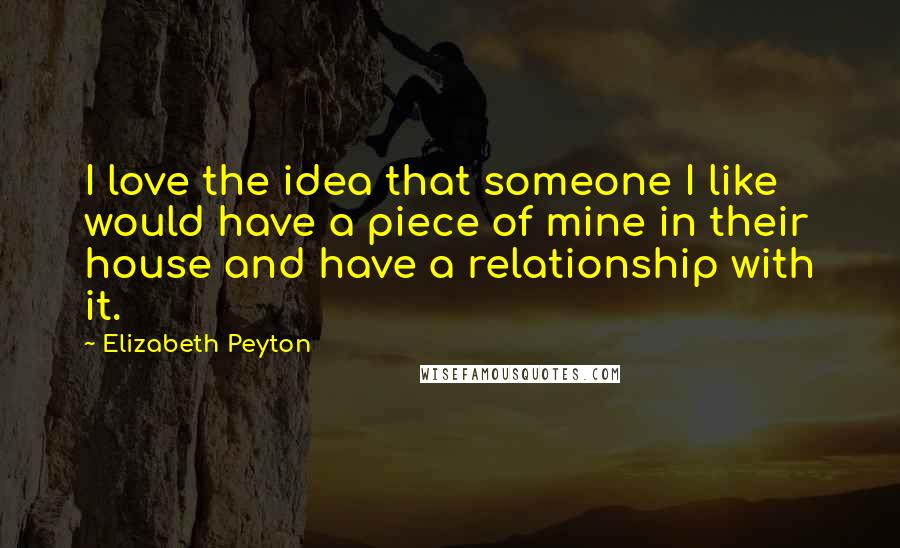 Elizabeth Peyton Quotes: I love the idea that someone I like would have a piece of mine in their house and have a relationship with it.