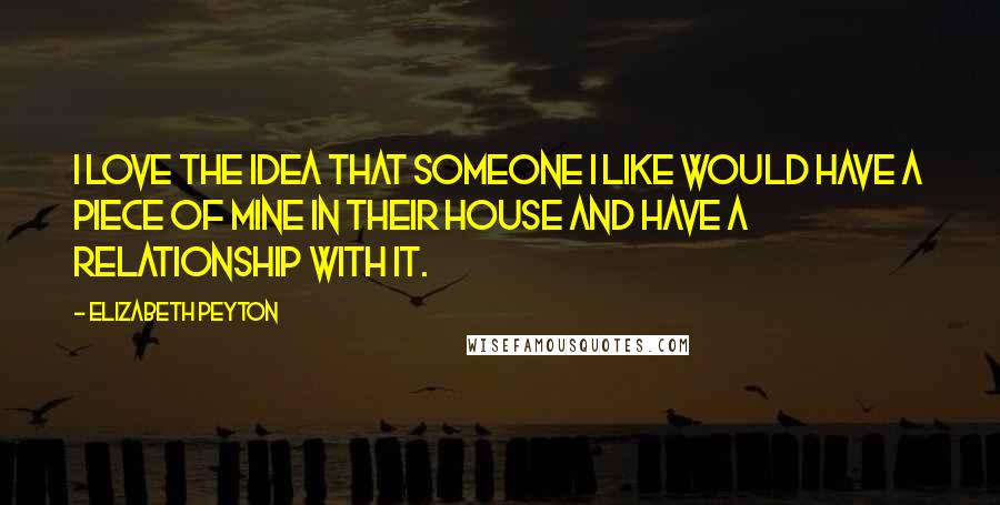 Elizabeth Peyton Quotes: I love the idea that someone I like would have a piece of mine in their house and have a relationship with it.