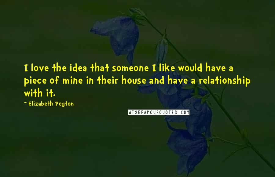 Elizabeth Peyton Quotes: I love the idea that someone I like would have a piece of mine in their house and have a relationship with it.