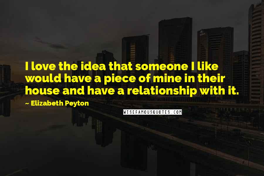 Elizabeth Peyton Quotes: I love the idea that someone I like would have a piece of mine in their house and have a relationship with it.