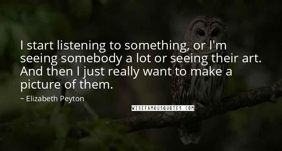 Elizabeth Peyton Quotes: I start listening to something, or I'm seeing somebody a lot or seeing their art. And then I just really want to make a picture of them.