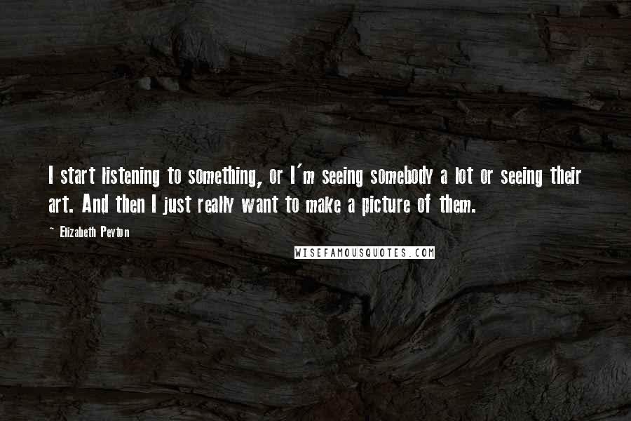 Elizabeth Peyton Quotes: I start listening to something, or I'm seeing somebody a lot or seeing their art. And then I just really want to make a picture of them.