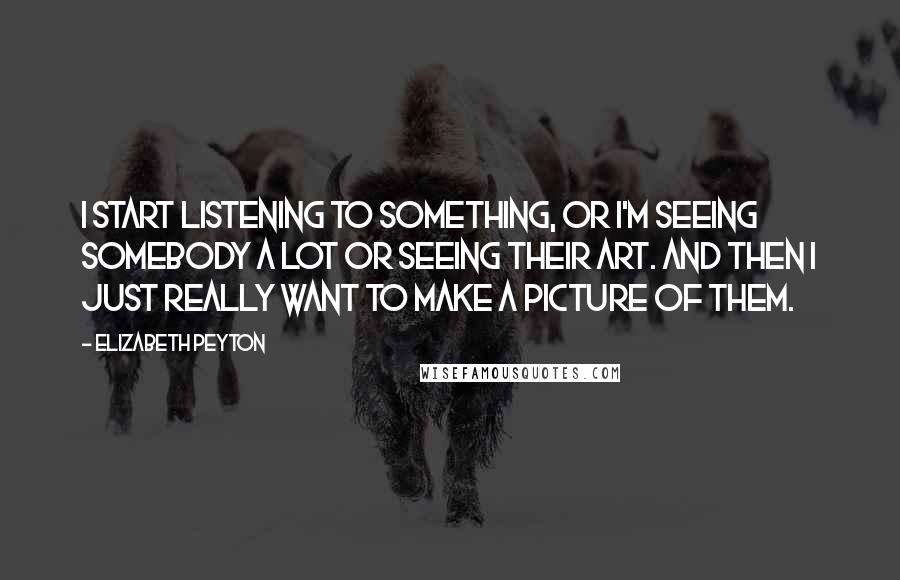 Elizabeth Peyton Quotes: I start listening to something, or I'm seeing somebody a lot or seeing their art. And then I just really want to make a picture of them.