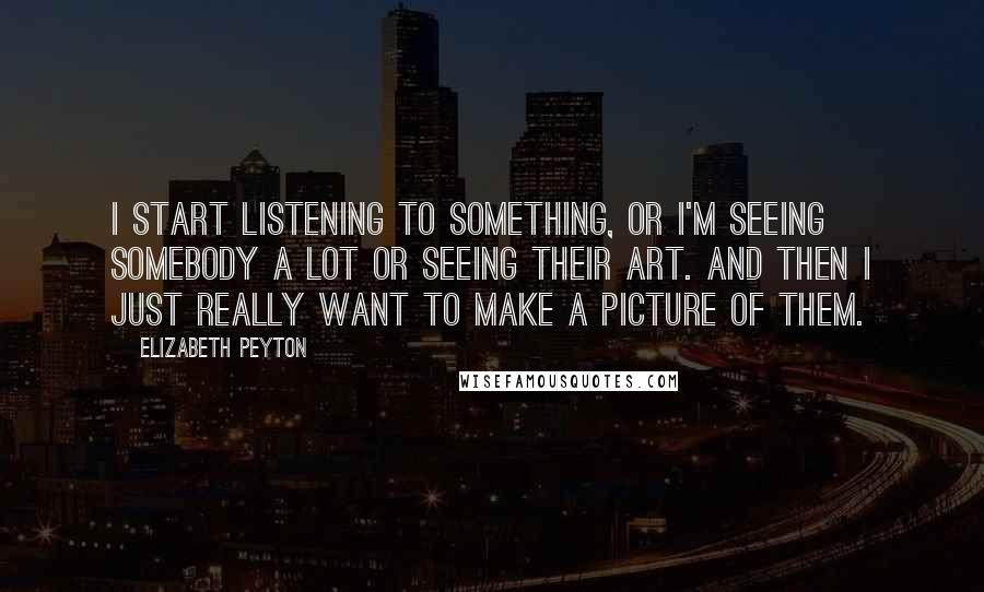 Elizabeth Peyton Quotes: I start listening to something, or I'm seeing somebody a lot or seeing their art. And then I just really want to make a picture of them.
