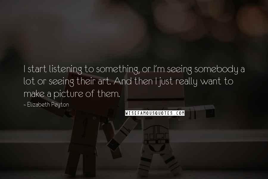 Elizabeth Peyton Quotes: I start listening to something, or I'm seeing somebody a lot or seeing their art. And then I just really want to make a picture of them.