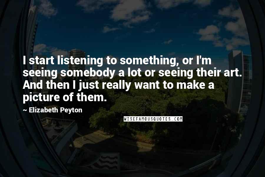 Elizabeth Peyton Quotes: I start listening to something, or I'm seeing somebody a lot or seeing their art. And then I just really want to make a picture of them.