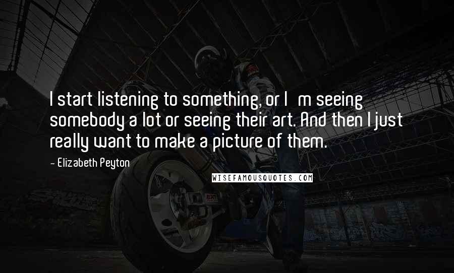 Elizabeth Peyton Quotes: I start listening to something, or I'm seeing somebody a lot or seeing their art. And then I just really want to make a picture of them.