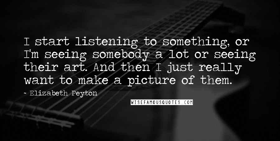 Elizabeth Peyton Quotes: I start listening to something, or I'm seeing somebody a lot or seeing their art. And then I just really want to make a picture of them.