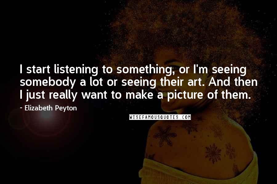Elizabeth Peyton Quotes: I start listening to something, or I'm seeing somebody a lot or seeing their art. And then I just really want to make a picture of them.