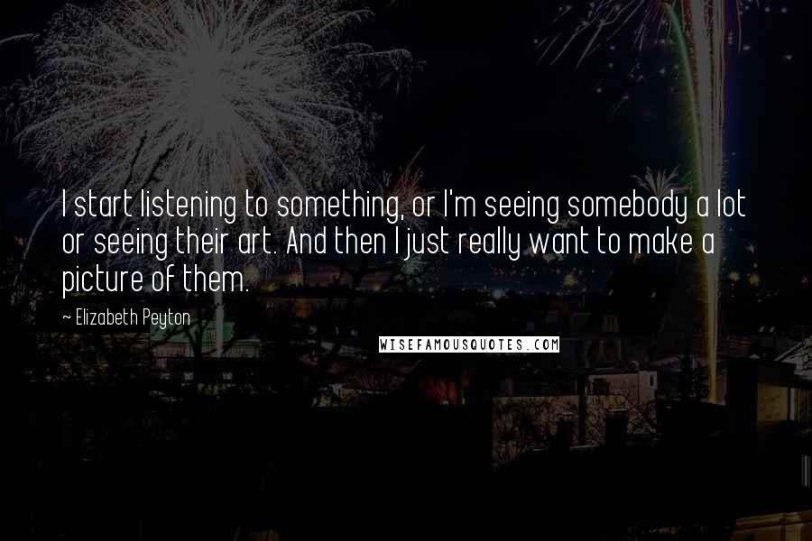 Elizabeth Peyton Quotes: I start listening to something, or I'm seeing somebody a lot or seeing their art. And then I just really want to make a picture of them.