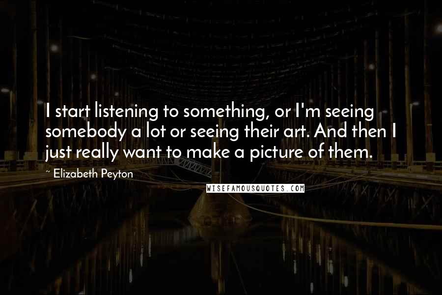 Elizabeth Peyton Quotes: I start listening to something, or I'm seeing somebody a lot or seeing their art. And then I just really want to make a picture of them.