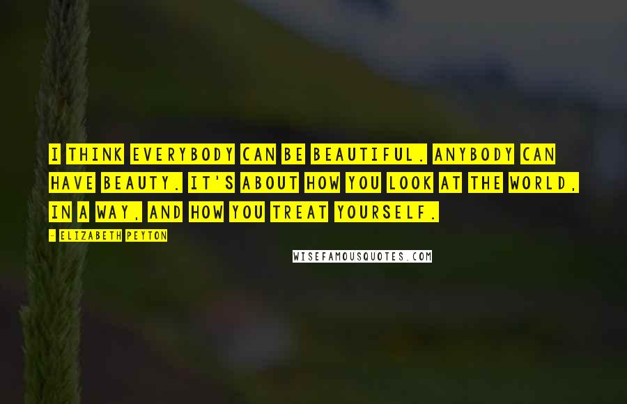 Elizabeth Peyton Quotes: I think everybody can be beautiful. Anybody can have beauty. It's about how you look at the world, in a way, and how you treat yourself.