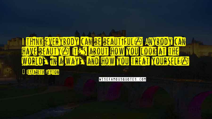 Elizabeth Peyton Quotes: I think everybody can be beautiful. Anybody can have beauty. It's about how you look at the world, in a way, and how you treat yourself.