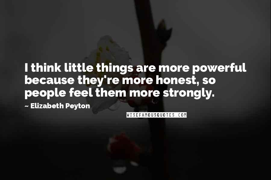 Elizabeth Peyton Quotes: I think little things are more powerful because they're more honest, so people feel them more strongly.