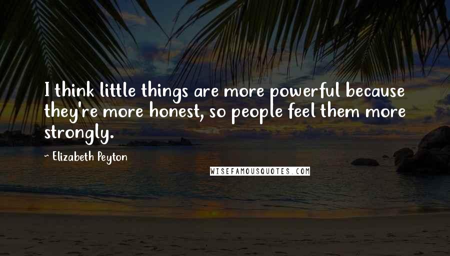 Elizabeth Peyton Quotes: I think little things are more powerful because they're more honest, so people feel them more strongly.