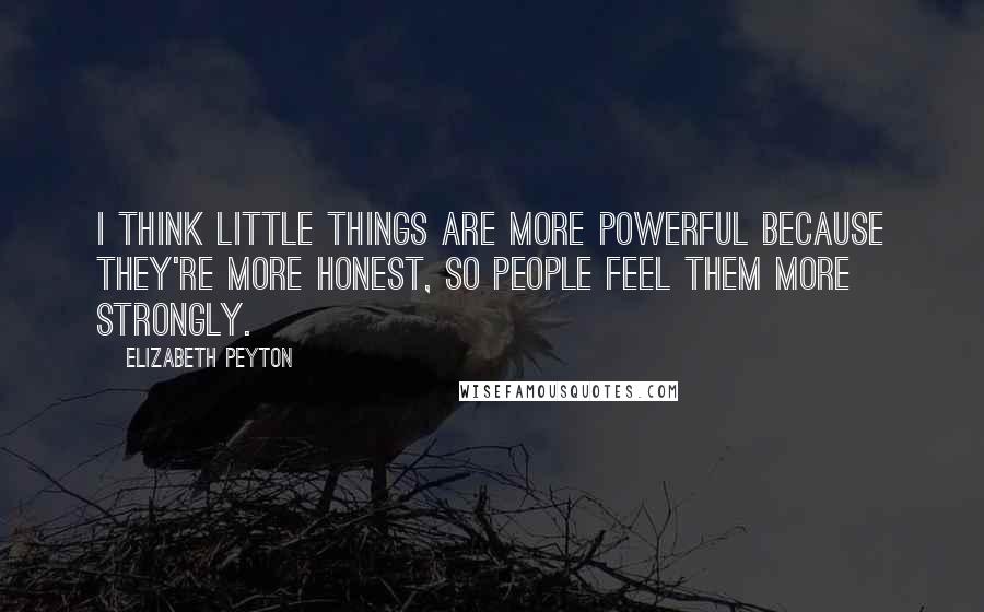 Elizabeth Peyton Quotes: I think little things are more powerful because they're more honest, so people feel them more strongly.