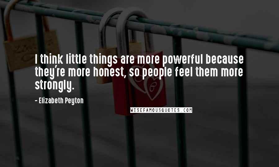 Elizabeth Peyton Quotes: I think little things are more powerful because they're more honest, so people feel them more strongly.