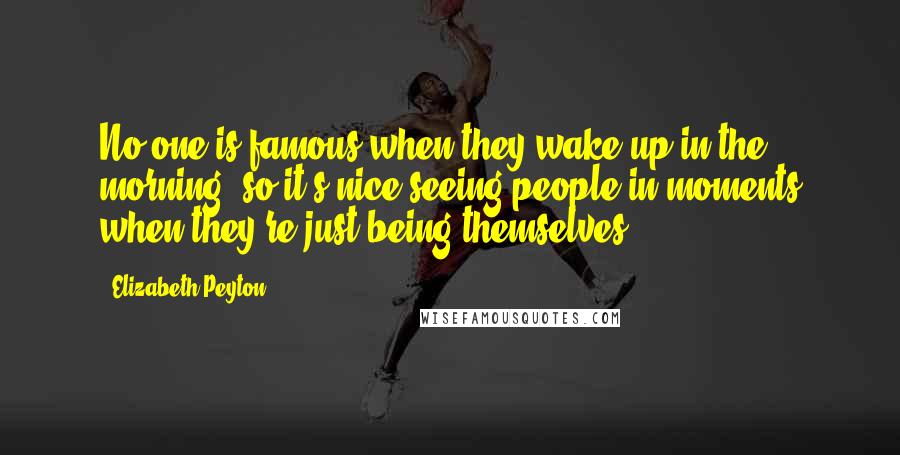 Elizabeth Peyton Quotes: No one is famous when they wake up in the morning, so it's nice seeing people in moments when they're just being themselves.