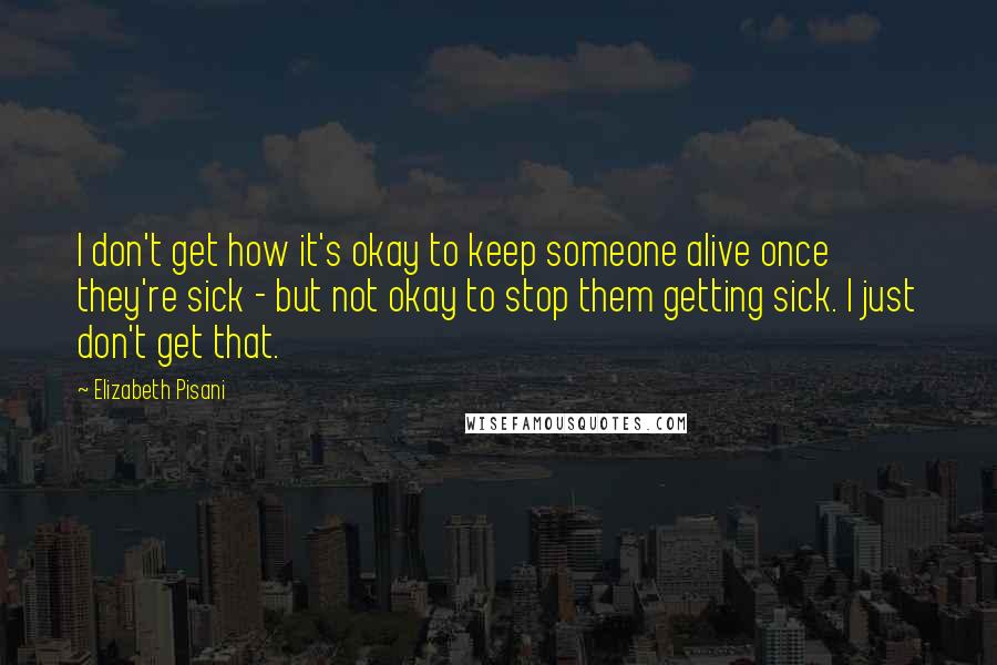 Elizabeth Pisani Quotes: I don't get how it's okay to keep someone alive once they're sick - but not okay to stop them getting sick. I just don't get that.