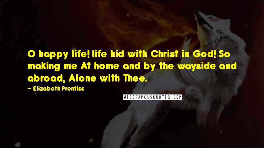 Elizabeth Prentiss Quotes: O happy life! life hid with Christ in God! So making me At home and by the wayside and abroad, Alone with Thee.