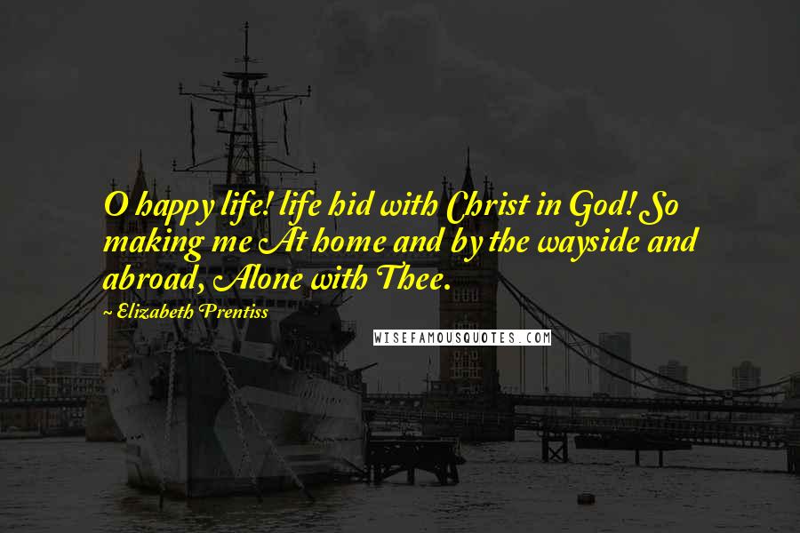 Elizabeth Prentiss Quotes: O happy life! life hid with Christ in God! So making me At home and by the wayside and abroad, Alone with Thee.