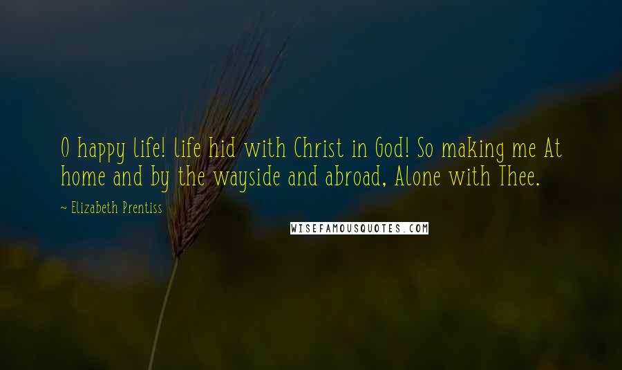 Elizabeth Prentiss Quotes: O happy life! life hid with Christ in God! So making me At home and by the wayside and abroad, Alone with Thee.