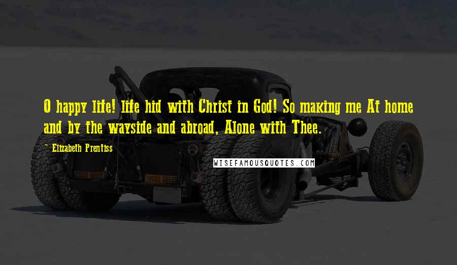 Elizabeth Prentiss Quotes: O happy life! life hid with Christ in God! So making me At home and by the wayside and abroad, Alone with Thee.