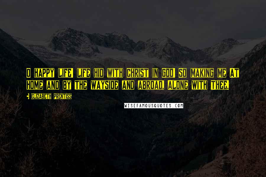 Elizabeth Prentiss Quotes: O happy life! life hid with Christ in God! So making me At home and by the wayside and abroad, Alone with Thee.