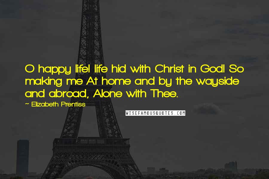 Elizabeth Prentiss Quotes: O happy life! life hid with Christ in God! So making me At home and by the wayside and abroad, Alone with Thee.