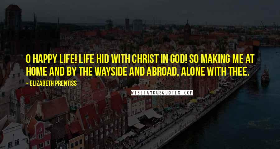 Elizabeth Prentiss Quotes: O happy life! life hid with Christ in God! So making me At home and by the wayside and abroad, Alone with Thee.