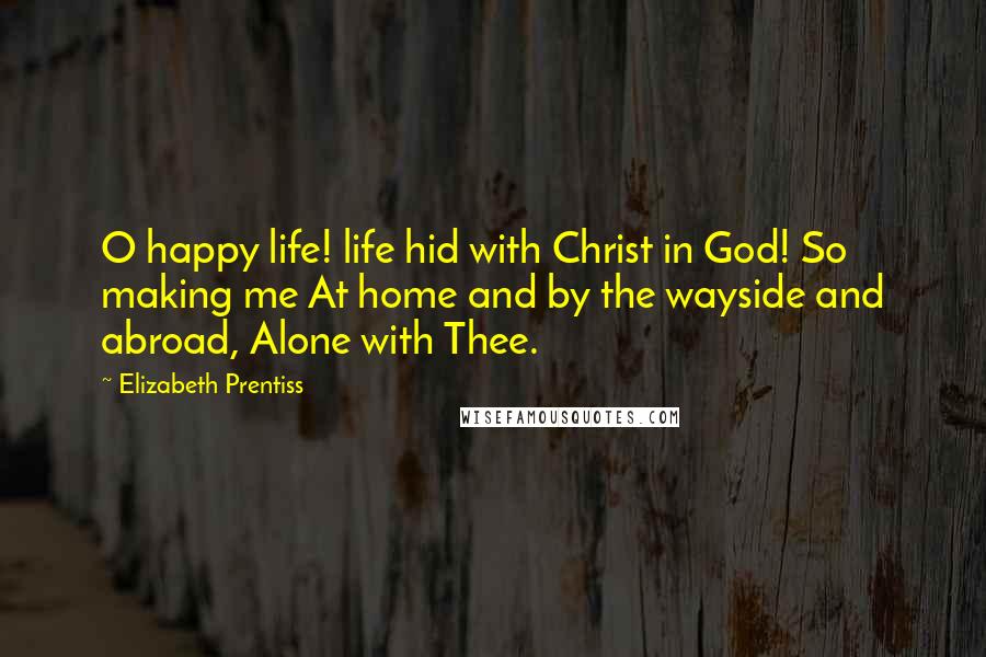 Elizabeth Prentiss Quotes: O happy life! life hid with Christ in God! So making me At home and by the wayside and abroad, Alone with Thee.