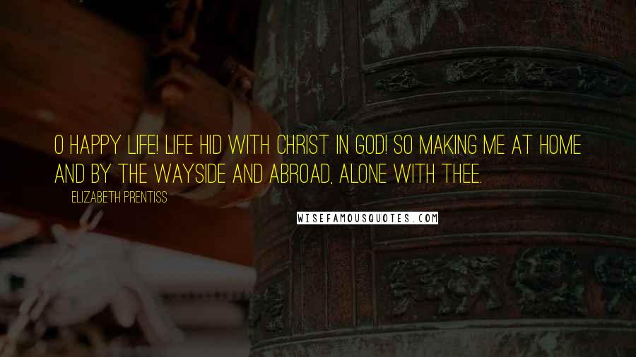 Elizabeth Prentiss Quotes: O happy life! life hid with Christ in God! So making me At home and by the wayside and abroad, Alone with Thee.