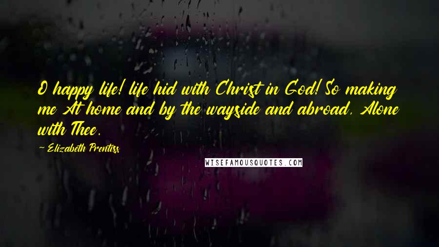 Elizabeth Prentiss Quotes: O happy life! life hid with Christ in God! So making me At home and by the wayside and abroad, Alone with Thee.