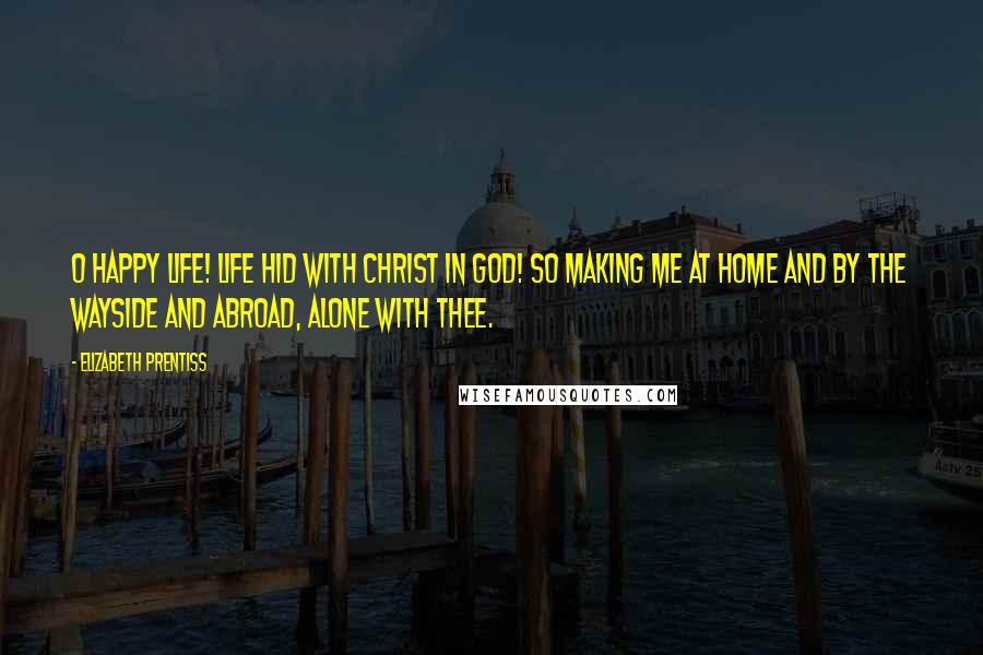 Elizabeth Prentiss Quotes: O happy life! life hid with Christ in God! So making me At home and by the wayside and abroad, Alone with Thee.