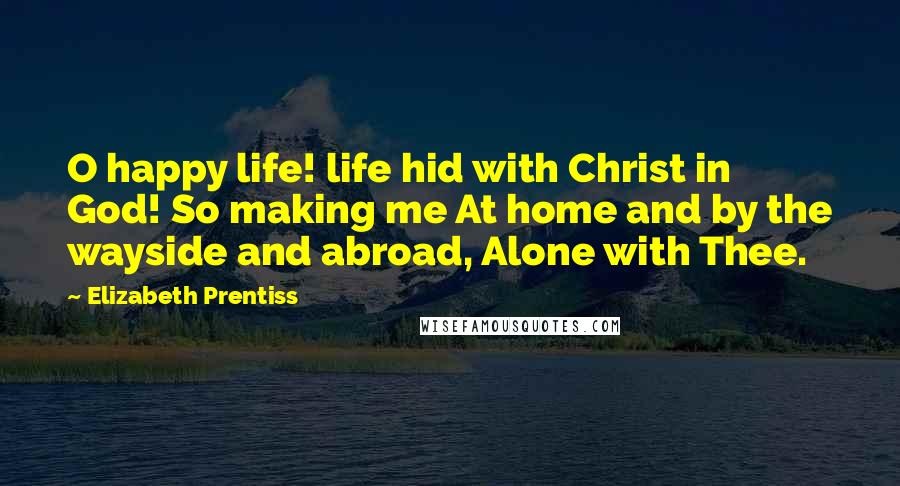 Elizabeth Prentiss Quotes: O happy life! life hid with Christ in God! So making me At home and by the wayside and abroad, Alone with Thee.