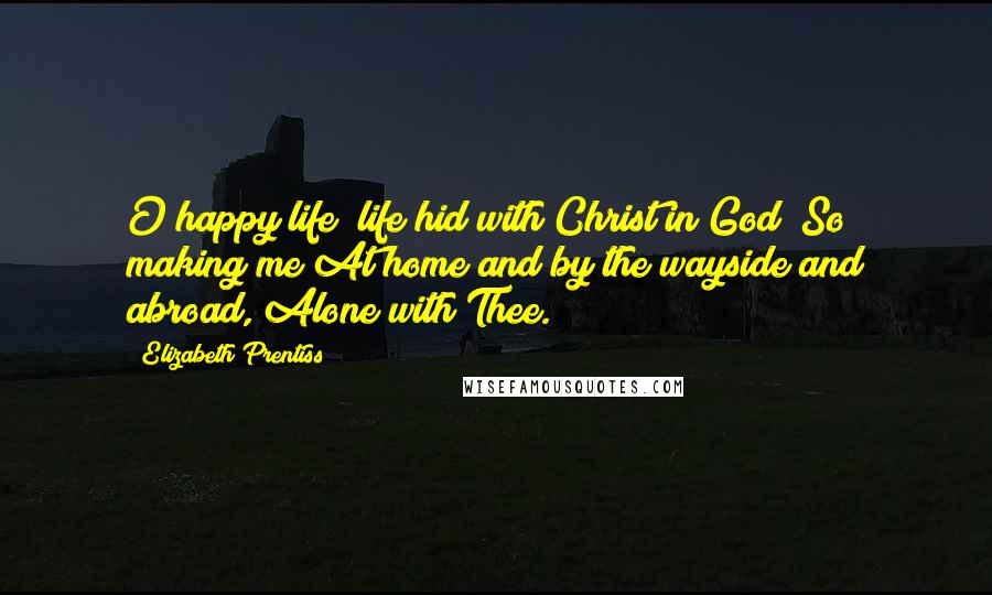 Elizabeth Prentiss Quotes: O happy life! life hid with Christ in God! So making me At home and by the wayside and abroad, Alone with Thee.