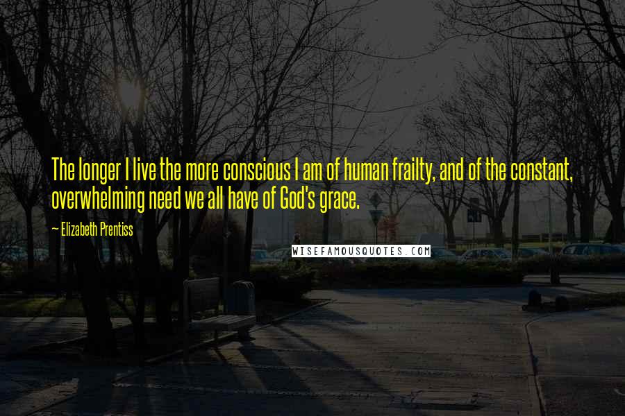 Elizabeth Prentiss Quotes: The longer I live the more conscious I am of human frailty, and of the constant, overwhelming need we all have of God's grace.