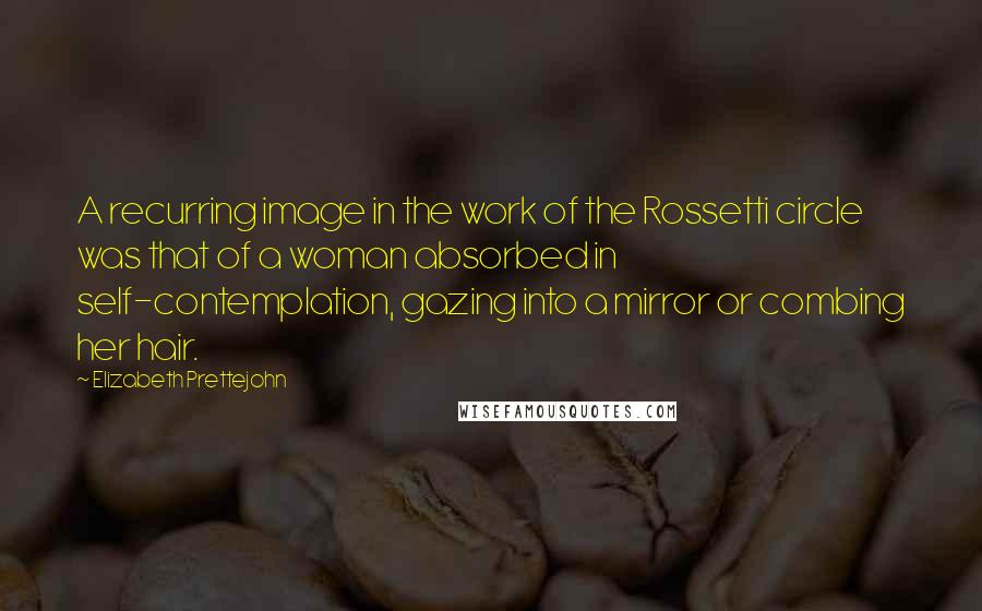 Elizabeth Prettejohn Quotes: A recurring image in the work of the Rossetti circle was that of a woman absorbed in self-contemplation, gazing into a mirror or combing her hair.