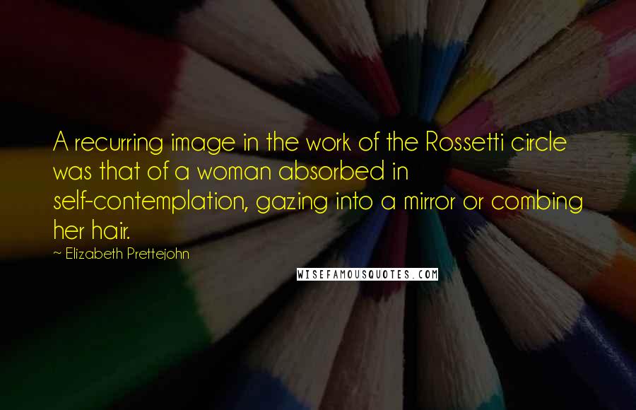 Elizabeth Prettejohn Quotes: A recurring image in the work of the Rossetti circle was that of a woman absorbed in self-contemplation, gazing into a mirror or combing her hair.