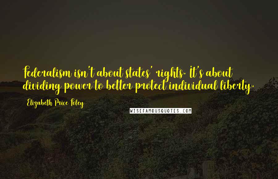 Elizabeth Price Foley Quotes: Federalism isn't about states' rights. It's about dividing power to better protect individual liberty.