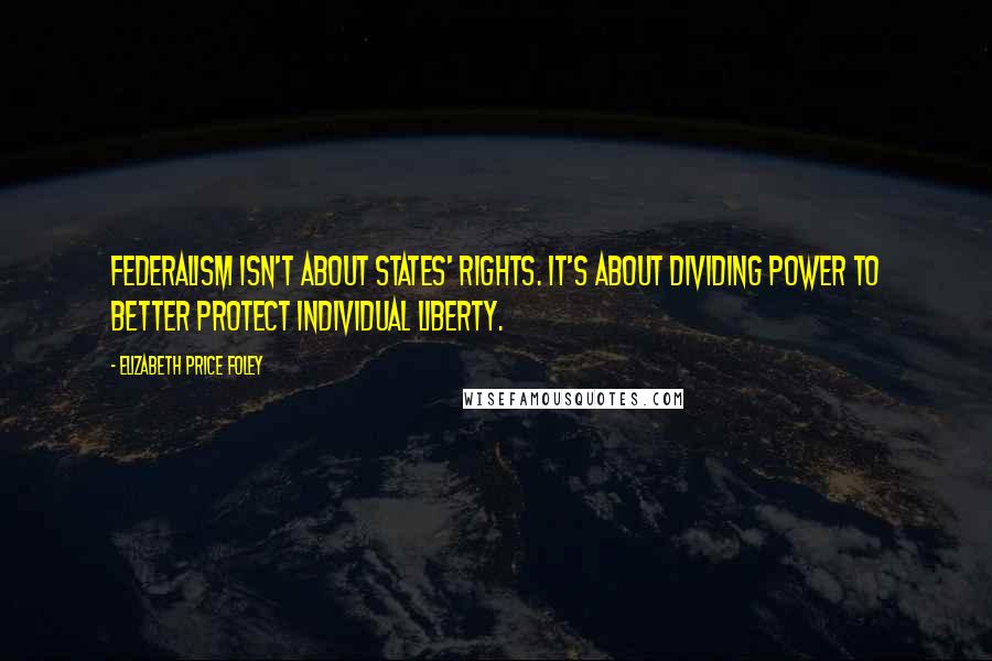 Elizabeth Price Foley Quotes: Federalism isn't about states' rights. It's about dividing power to better protect individual liberty.