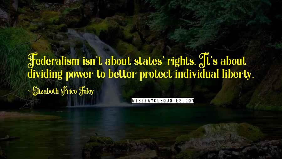 Elizabeth Price Foley Quotes: Federalism isn't about states' rights. It's about dividing power to better protect individual liberty.