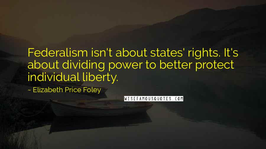 Elizabeth Price Foley Quotes: Federalism isn't about states' rights. It's about dividing power to better protect individual liberty.