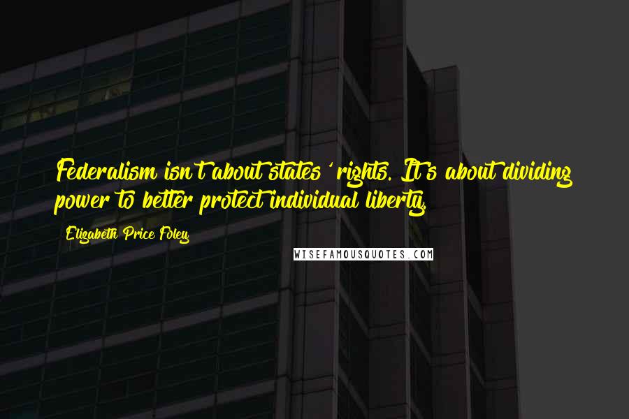 Elizabeth Price Foley Quotes: Federalism isn't about states' rights. It's about dividing power to better protect individual liberty.